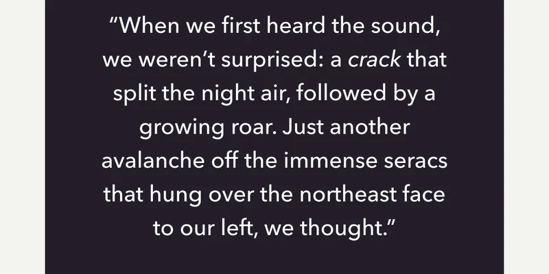 "When we first heard the sound, we weren't surprised: a crack that split the night air, followed by a growing roar. Just another avalanche off the immense seracs that hung over the northeast face to our left, we thought."