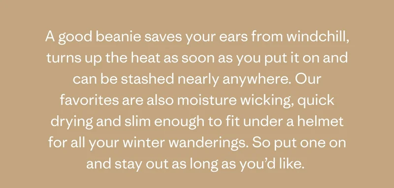 A good beanie saves your ears from windchill, turns up the heat as soon as you put it on and can be stashed nearly anywhere. Our favorites are also moisture qicking, quick drying and slim enough to fit under a helmet for all your winter wanderings. So put one on and stay out as long as you'd like.