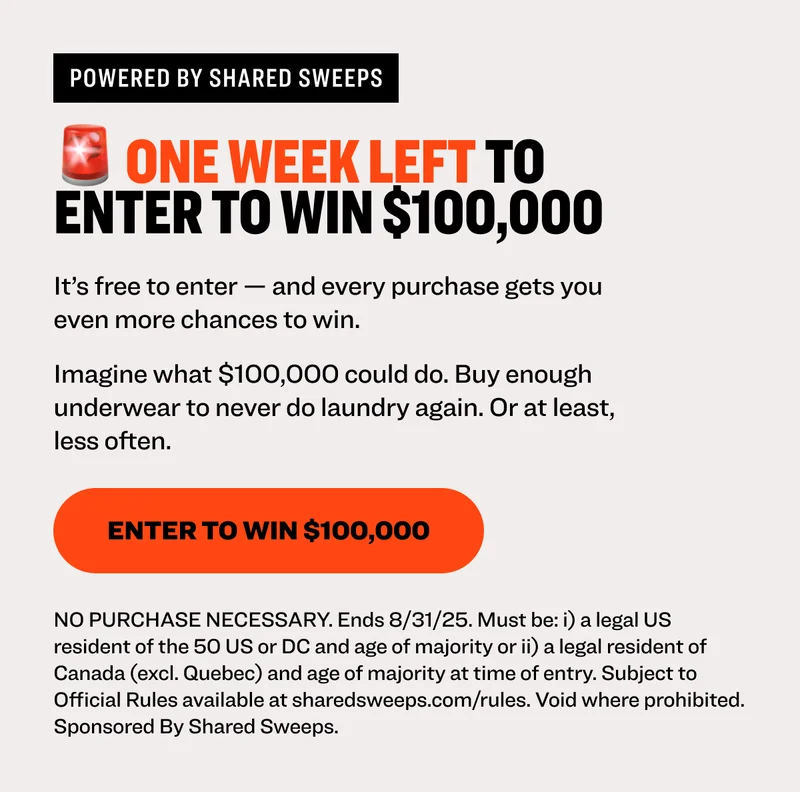 Powered by shared sweeps 🚨 ONE WEEK LEFT TO enter to win $100,000 It’s free to enter — and every purchase gets you even more chances to win.  Imagine what $100,000 could do. Buy enough underwear to never do laundry again. Or at least, less often. Enter to Win $100,000 NO PURCHASE NECESSARY. Ends 8/31/25. Must be: i) a legal US resident of the 50 US or DC and age of majority or ii) a legal resident of Canada (excl. Quebec) and age of majority at time of entry. Subject to Official Rules available at sharedsweeps.com/rules. Void where prohibited. Sponsored By Shared Sweeps.