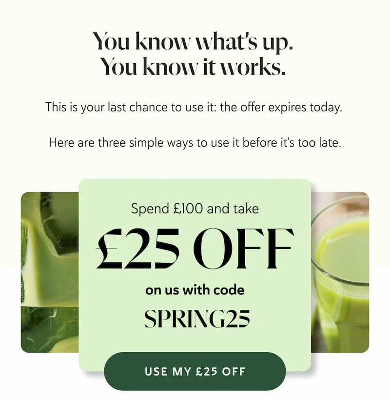You know what’s up. You know it works.   This is your last chance to use it: the offer expires today.   Here are three simple ways to use it before it’s too late. Spend £100 Take £25 off, on us! Use code: SPRING25