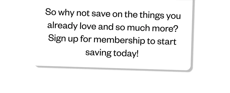 So why not save on the things you already love and so much more? Sign up for membership to start saving today!