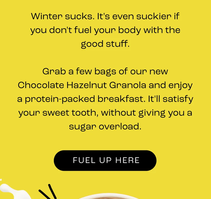 Winter kinda sucks, and it can be suckier if you don't fuel your body with the good stuff — the kind of goodness that doesn't throw your energy off a cliff.  So grab a few boxes of our cosiest flavour, Chocolate Hazelnut Granola, and indulge in a morning breakfast that'll stop those midday naps AND satisfy that winter sweet tooth.