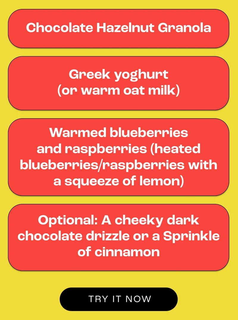 Chocolate Hazelnut Granola Greek yoghurt (or warm oat milk for extra comfort) Warm berry compote (heated blueberries/raspberries with a squeeze of lemon) Optional: A cheeky dark chocolate drizzle or a sprinkle of cinnamon