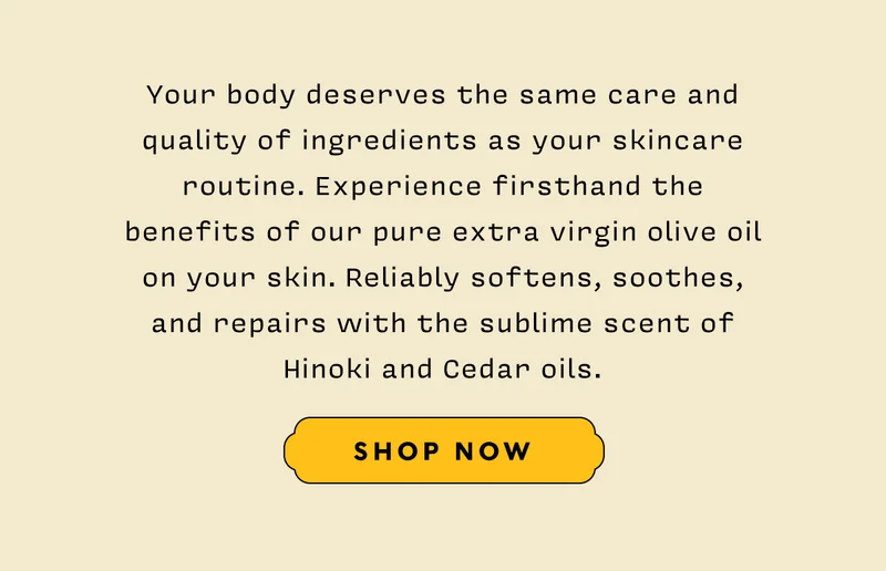 Your body deserves the same care and quality of ingredients as your skincare routine. Experience firsthand the benefits of our pure extra virgin olive oil on your skin. Reliably softens, soothes, and repairs with the sublime scent of Hinoki and Cedar oils.   SHOP NOW