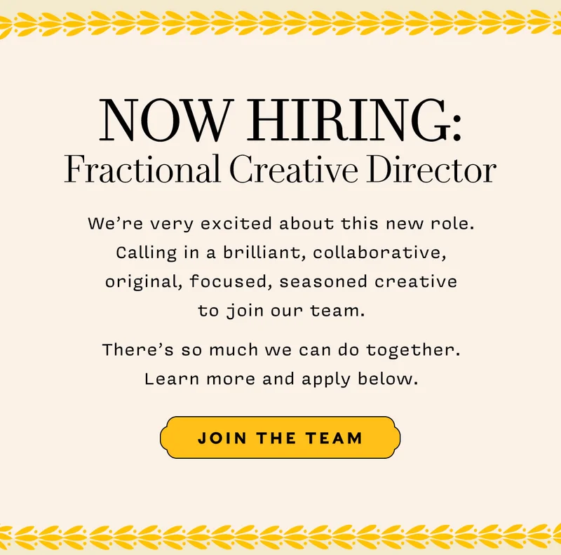 Now Hiring: Fractional Creative Director    We’re very excited about this new role. Calling in a brilliant, collaborative,  original, focused, seasoned creative  to join our team.    There’s so much we can do together.  Learn more and apply below.      JOIN THE TEAM