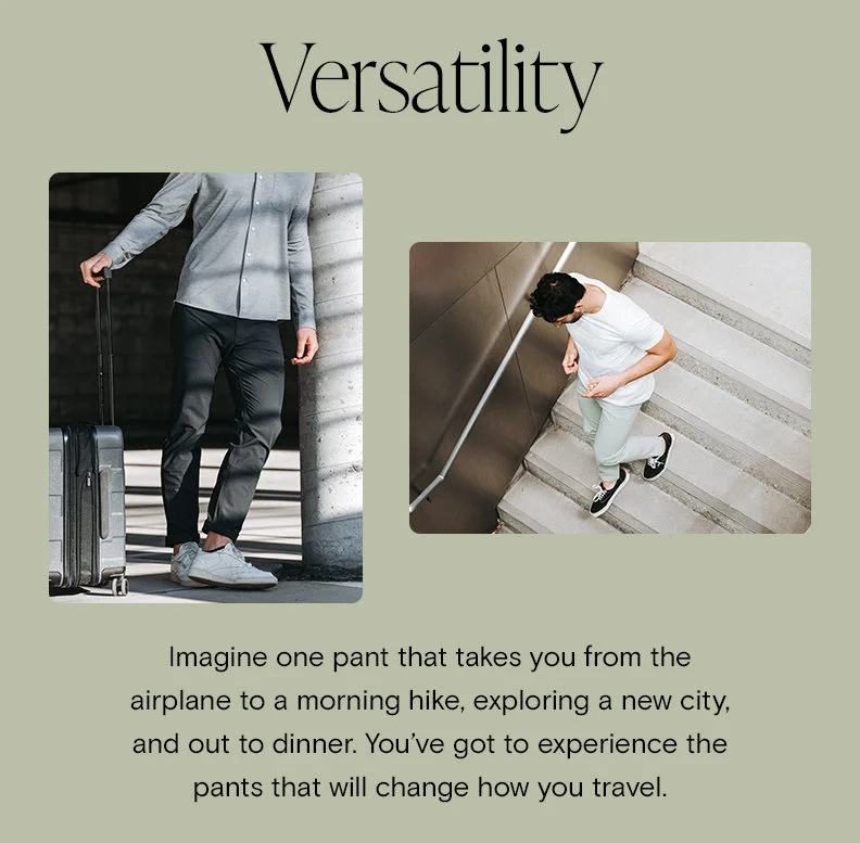 Versatility Imagine one pant that takes you from the airplane to a morning hike, exploring a new city, and out to dinner. You’ve got to experience the pants that will change how you travel.