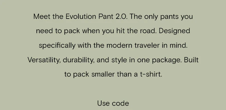 Meet the Evolution Pant 2.0. The only pants you need to pack when you hit the road. Designed specifically with the modern traveler in mind. Versatility, durability, and style in one package. Built to pack smaller than a t-shirt. Use code