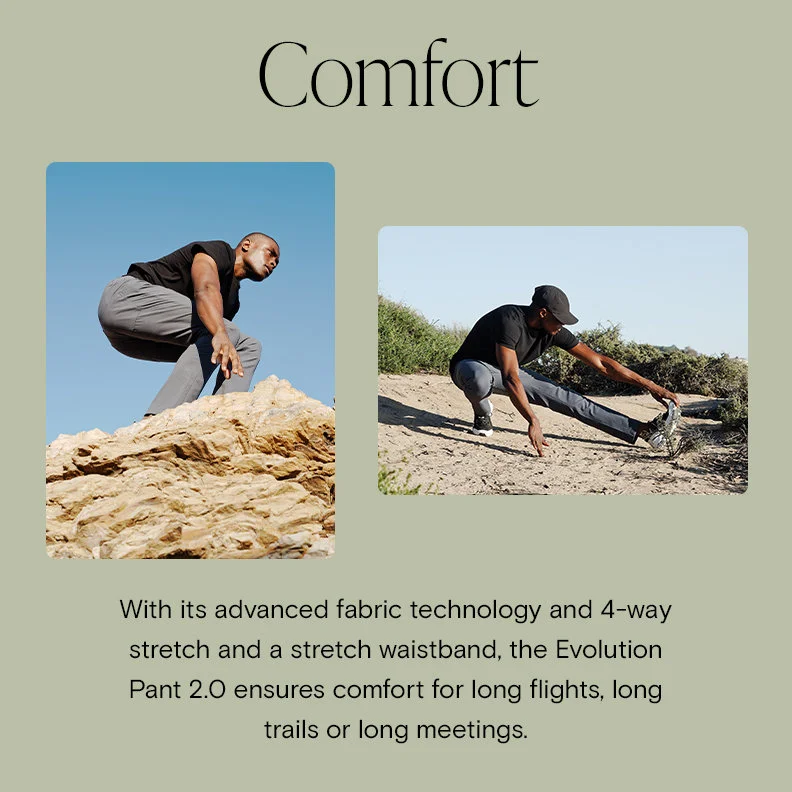 Comfort With its advanced fabric technology and 4-way stretch and a stretch waistband, the Evolution Pant 2.0 ensures comfort for long flights, long trails or long meetings.