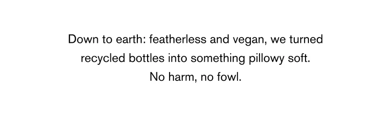 Down to earth: featherless and vegan, we turned recycled bottles into something pillowy soft. No harm, no fowl.