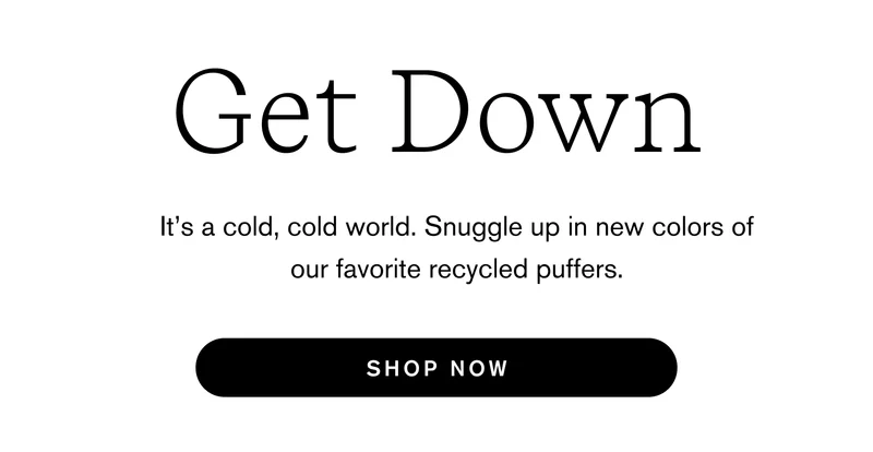 Get Down  It’s a cold, cold world. Snuggle up in new colors of our favorite recycled puffers. Shop Now