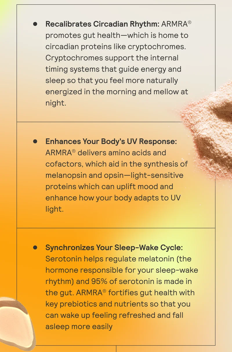 Recalibrates Circadian Rhythm: ARMRA promotes gut health - which is home to circadian proteins like cryptochromes. Enhance Your Body's UV Response: ARMRA delivers amino acids and cofactors, which aid in the synthesis fo melanopsin and opsin. Synchronizes Your Sleep-Wake Cycle: Serotonin helps regulate melatonin (the hormone responsible for your sleep-wake rhythm).
