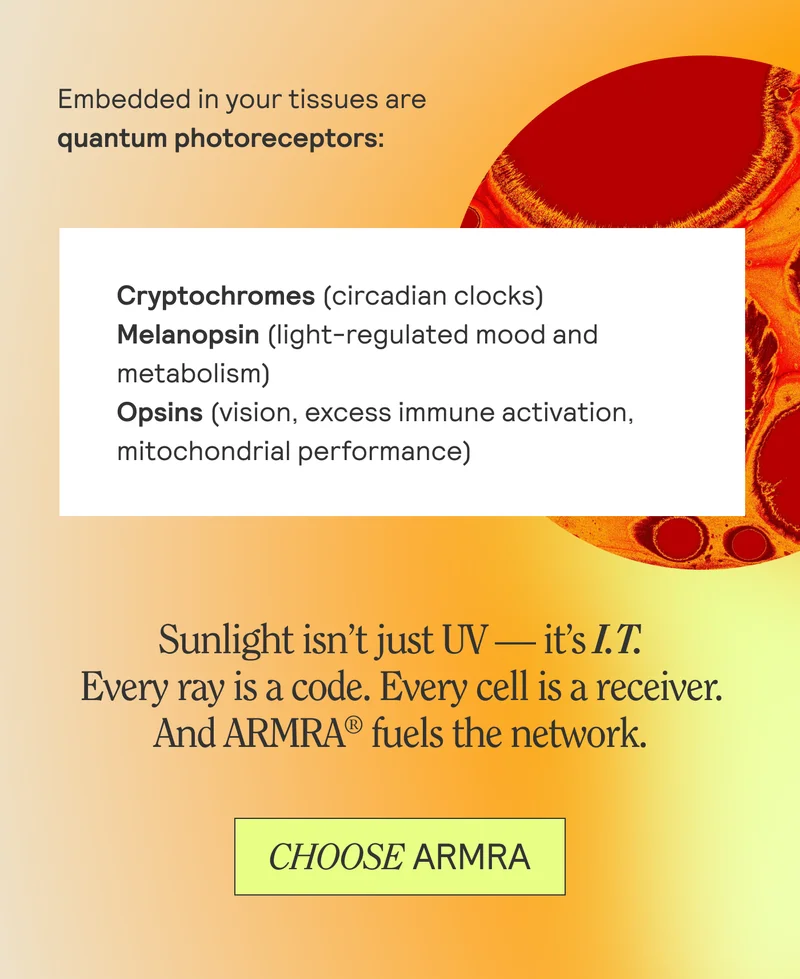 Embedded in your tissues are quanntum photoreceptors: Cryptochromes, Melanopsin, Opsins. Sunlight isn't UV - it's I.T. Every ray is a code. Every cell is a receiver. And ARMRA fuels the network. CHOOSE ARMRA
