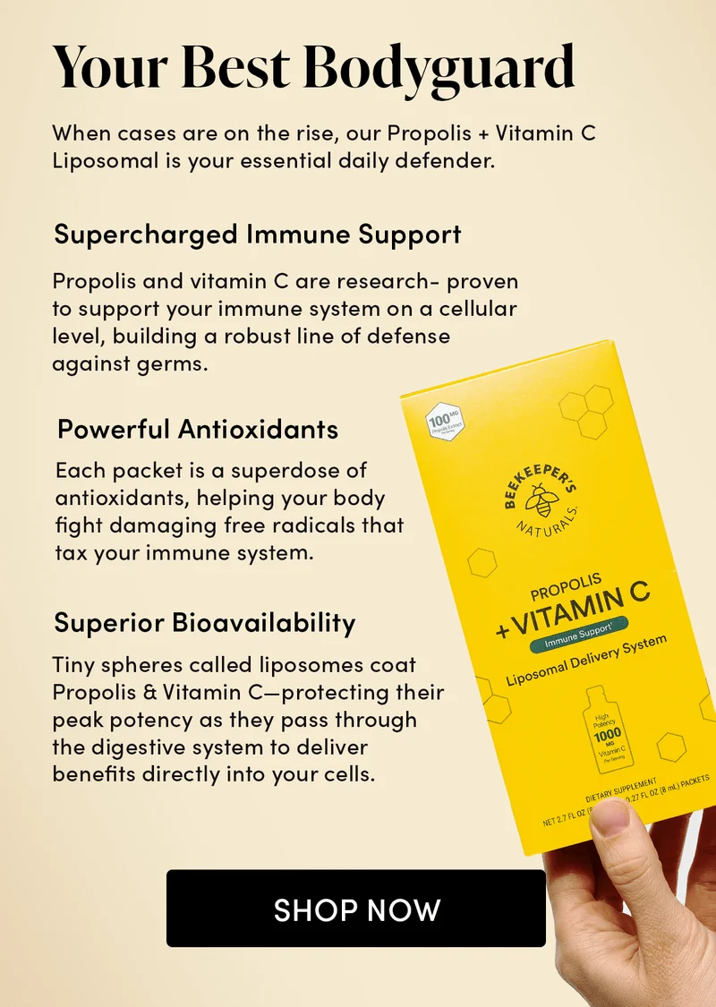 Your Best Bodyguard    When cases are on the rise, our Propolis + Vitamin C Liposomal is your essential daily defender.            Supercharged Immune Support          Propolis and vitamin C are research-proven to support your immune system on a cellular level, building a robust line of defense against germs.       Powerful Antioxidants      Each packet is a superdose of antioxidants, helping your body fight damaging free radicals that tax your immune system.        Superior Bioavailability    Tiny spheres called liposomes coat Propolis & Vitamin C—protecting their peak potency as they pass through the digestive system to deliver benefits directly into your cells.