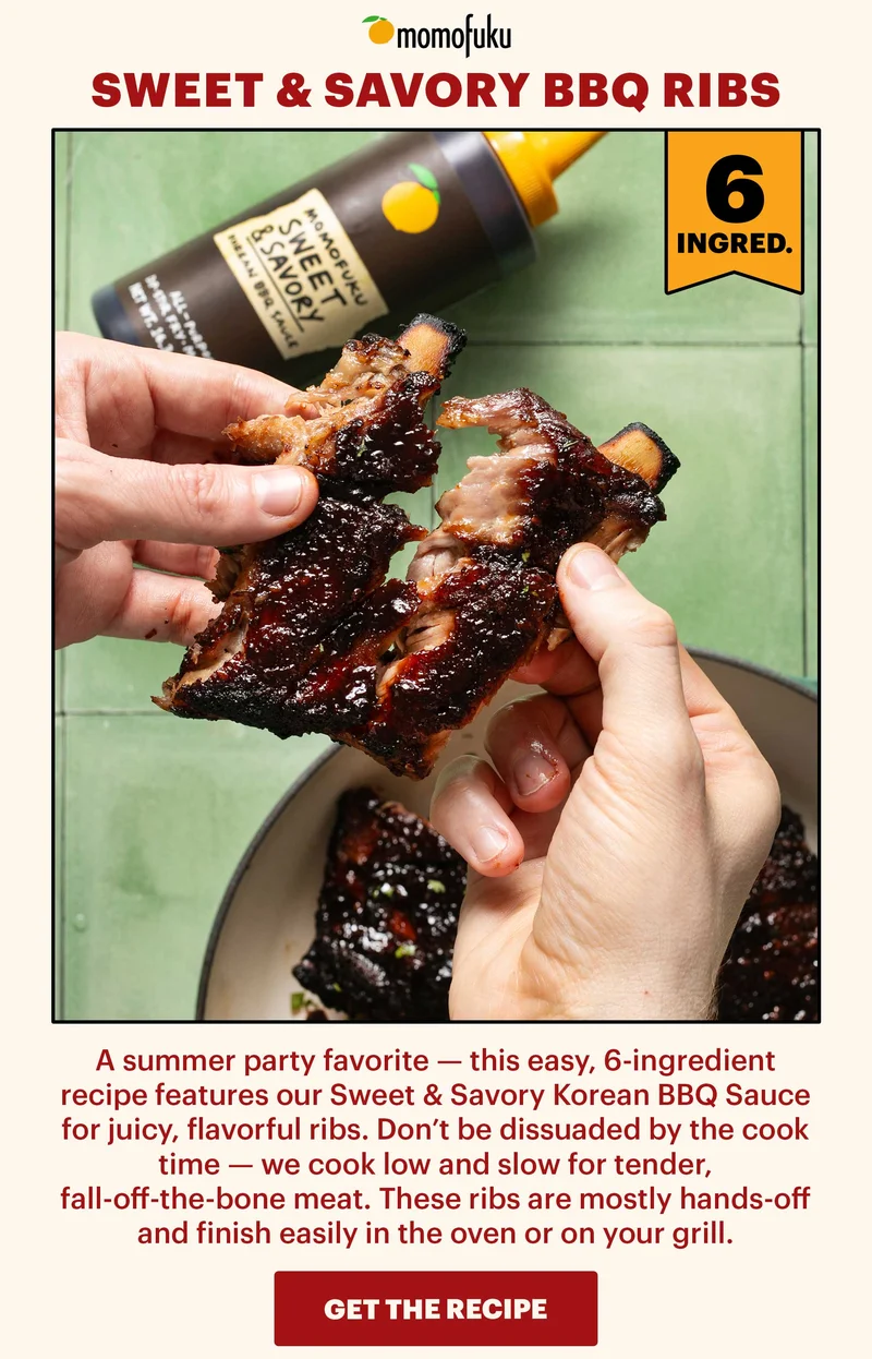Header: Sweet & Savory BBQ Ribs. Tag: 6 INGRED.  Sub-header: A summer party favorite — this easy, 6-ingredient recipe features our Sweet & Savory Korean BBQ Sauce for juicy, flavorful ribs. Don’t be dissuaded by the cook time — we cook low and slow for tender, fall-off-the-bone meat. These ribs are mostly hands-off and finish easily in the oven or on your grill.   CTA: GET THE RECIPE