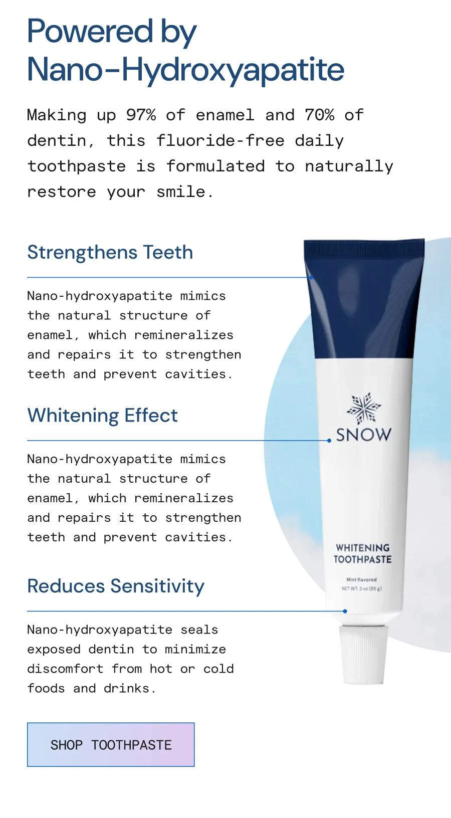 Powered by Nano-Hydroxyapatite. Making up 97% of enamel and 70% of dentin, this fluoride-free daily toothpaste is formulate to naturally restore your smile.