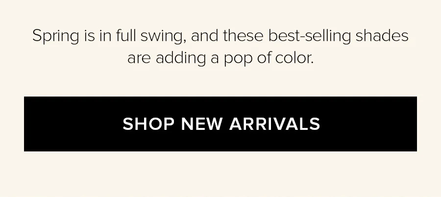 Spring is in full swing, and these best-selling shades are adding a pop of color. SHOP NEW ARRIVALS