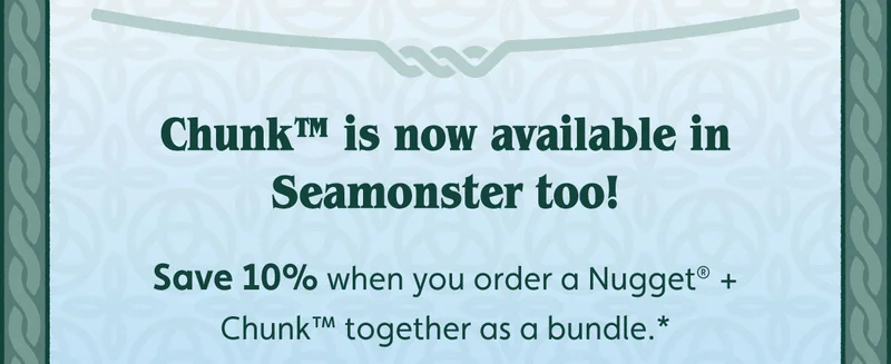 Chunk™ is now available in Seamonster too! Save 10% when you order a Nugget® + Chunk™ together as a bundle.*