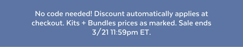 No code needed! Discount automatically applies at checkout. Kits + Bundles prices as marked. Sale ends 3/21 11:59pm ET.