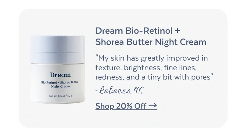 Dream Bio-Retinol + Shorea Butter Night Cream. "My skin has greatly improved in texture, brightness, fine lines, redness, and a tiny bit with pores" - Rebecca W. [SHOP 20% OFF]