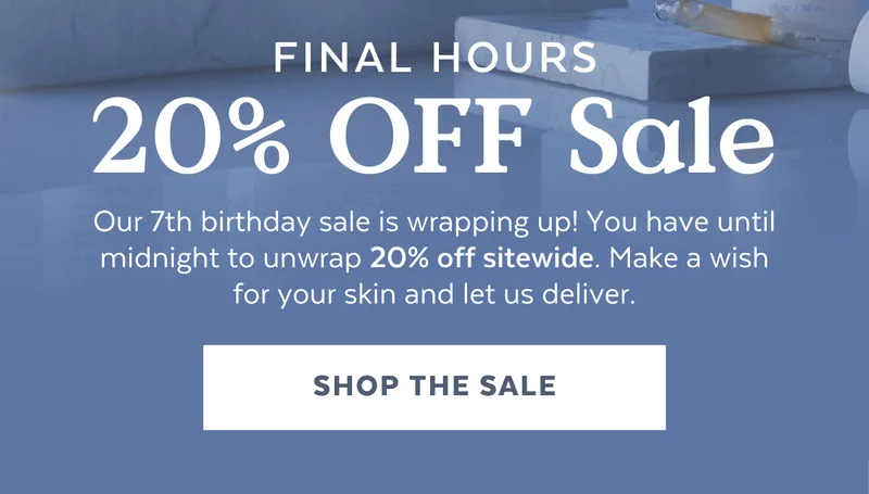 FINAL HOURS 20% OFF Sale. Our 7th birthday sale is wrapping up! You have until midnight to unwrap 20% off sitewide. Make a wish for your skin and let us deliver. [SHOP THE SALE]