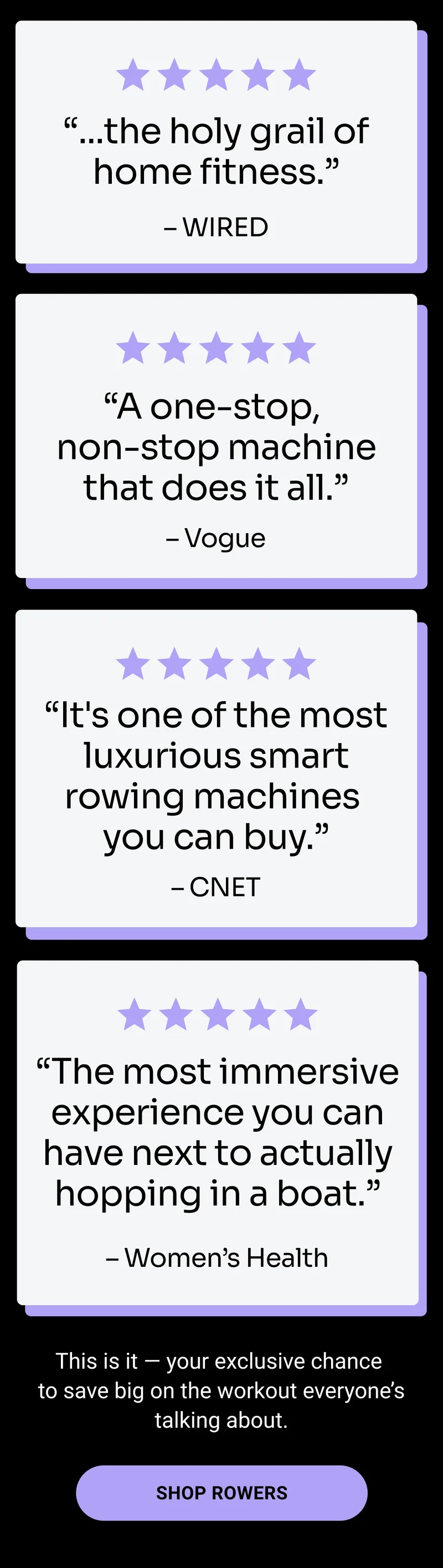 ''...the holy grail of home fitness.'' –WIRED. ''A one-stop, non-stop machine that does it all.'' –Vogue. ''It's one of the most luxurious smart rowing machines you can buy.'' –CNET. ''The most immersive experience you can have next to actually hopping in a boat.'' –Women's Health. This is it — your exclusive chance to save big on the workout everyone’s talking about. Shop Rowers