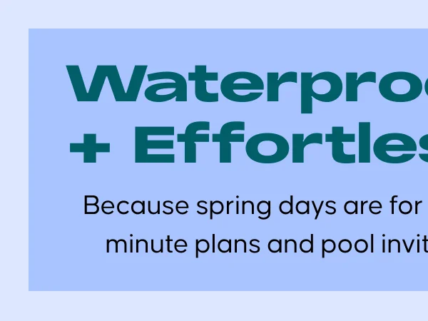 Waterproof + Effortless. Because spring days are for last-minute plans and pool invites.