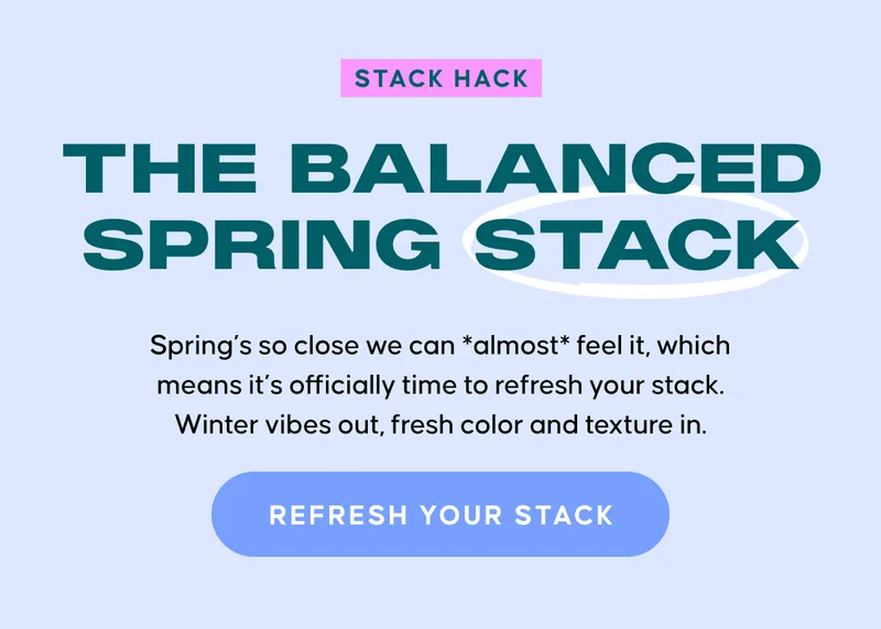 STACK HACK. The Balanced Spring Stack. Spring’s so close we can *almost* feel it, which means it’s officially time to refresh your stack. Winter vibes out, fresh color and texture in. REFRESH YOUR STACK