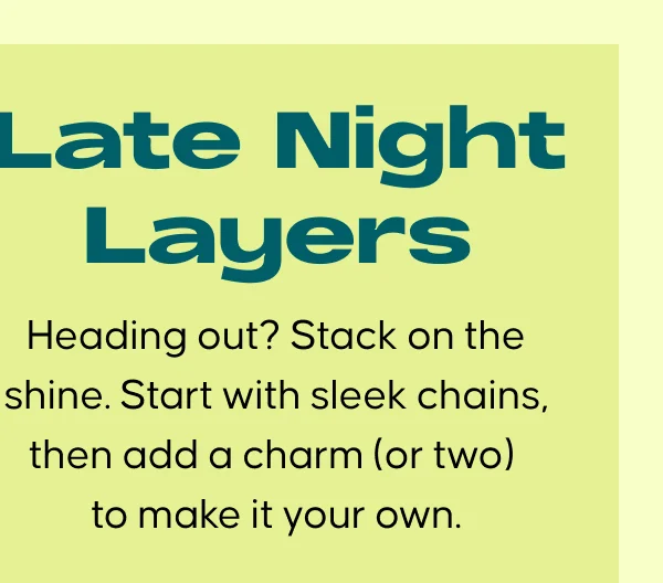 Late Night Layers. Heading out? Stack on the shine. Start with sleek chains, then add a charm (or two) to make it your own.