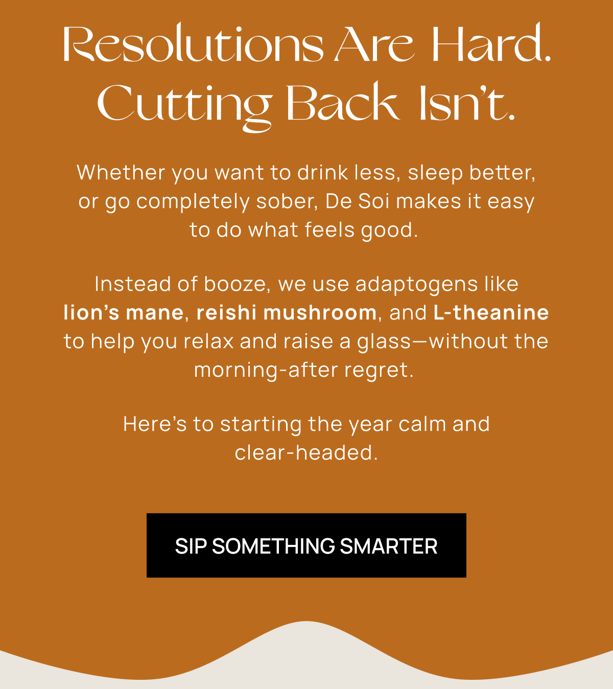 Resolutions Are Hard. Cutting Back Isn’t. | Whether you want to drink less, sleep better, or go completely sober, De Soi makes it easy to do what feels good.  Instead of booze, we use adaptogens like lion’s mane, reishi mushroom, and L-theanine to help you relax and raise a glass—without the morning-after regret.  Here’s to starting the year calm and clear-headed. | Sip Something Smarter