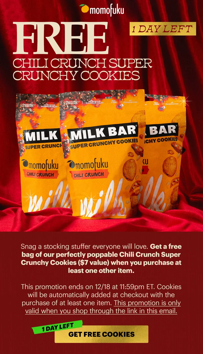 Header: 1 DAY LEFT: FREE CHILI CRUNCH SUPER CRUNCHY COOKIES  Sub-text: Snag a stocking stuffer everyone will love. Get a free bag of our perfectly poppable Chili Crunch Super Crunchy Cookies ($7 value) when you purchase at least one other item.    This promotion ends on 12/18 at 11:59pm ET. Cookies will be automatically added at checkout with the purchase of at least one item. This promotion is only valid when you shop through the link in this email.  CTA: GET FREE COOKIES [1 DAY LEFT]