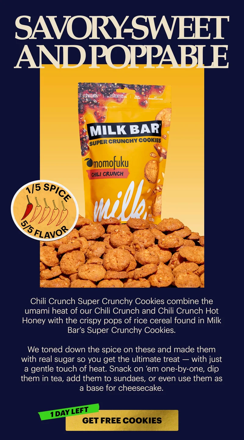 Header: Savory-Sweet and Poppable [1/5 SPICE] Sub-header: Chili Crunch Super Crunchy Cookies combine the umami heat of our Chili Crunch and Chili Crunch Hot Honey with the crispy pops of rice cereal found in Milk Bar’s Super Crunchy Cookies.   We toned down the spice on these and made them with real sugar so you get the ultimate treat — with just a gentle touch of heat. Snack on ‘em one-by-one, dip them in tea, add them to sundaes, or even use them as a base for cheesecake.   CTA: GET FREE COOKIES [1 DAY LEFT]