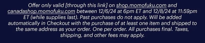 Offer only valid [through this link] on shop.momofuku.com and canadashop.momofuku.com between 12/6/24 at 6pm ET and 12/8/24 at 11:59pm ET (while supplies last). Past purchases do not apply. Will be added automatically in Checkout with the purchase of at least one item and shipped to the same address as your order. One per order. All purchases final. Taxes, shipping, and other fees may apply.