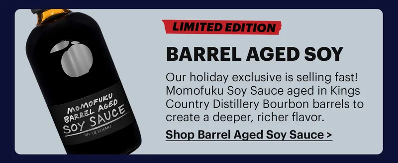 LIMITED EDITION BARREL AGED SOY Our holiday exclusive is selling fast! Momofuku Soy Sauce aged in Kings Country Distillery Bourbon barrels to create a deeper, richer flavor. SHOP BARREL AGED SOY SAUCE >