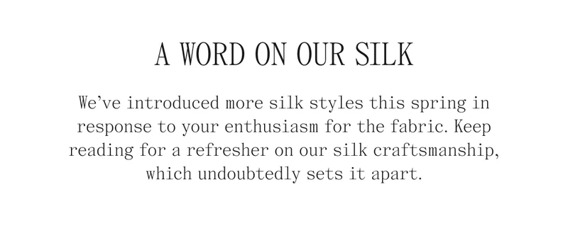A Word On Our Silk We've introduced more silk styles this spring in response to your enthusiasm for the fabric. Keep reading for a refresher on our silk craftsmanship, which undoubtedly sets it apart.