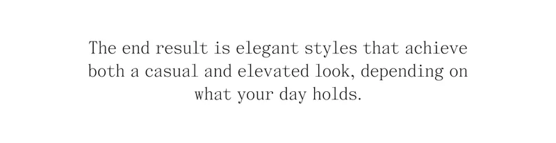 The end result is elegant styles that achieve both a casual and elevated look, depending on what your day holds.