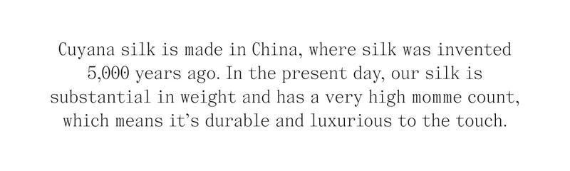 Cuyana silk is made in China, where silk was invented 5,000 years ago. In the present day, our silk is substantial in weight and has a very high momme count, which means it's durable and luxurious to the touch.