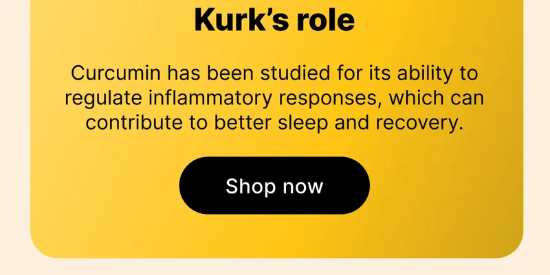 Kurk’s role | Curcumin has been studied for its ability to regulate inflammatory responses, which can contribute to better sleep and recovery. [ Shop now ]