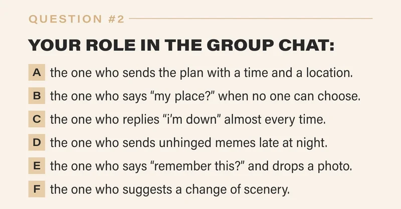 2. YOUR ROLE IN THE GROUP CHAT:   a. the one who sends the plan with a time and a location.   b. the one who says “my place?” when no one else will choose.   c. the one who replies “i’m down” almost every time.   d. the one who sends unhinged memes late at night.   e. the one who says “remember this?” and drops a photo.   f. the one who suggests a change of scenery.