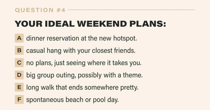 4. YOUR IDEAL WEEKEND PLANS:   a. a dinner reservation at the new hotspot.   b. a casual hang with your closest friends.   c. no plans, just seeing where it takes you.   d. a big group outing, possibly with a theme.   e. a long walk that ends somewhere pretty.   f. a spontaneous beach or pool day.