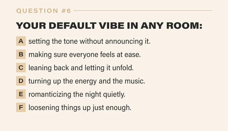 6. YOUR DEFAULT VIBE IN ANY ROOM:   a. setting the tone without announcing it.   b. making sure everyone feels at ease.   c. leaning back and letting it unfold.   d. turning up the energy and the music.   e. romanticizing the night quietly.   f. loosening things up just enough.