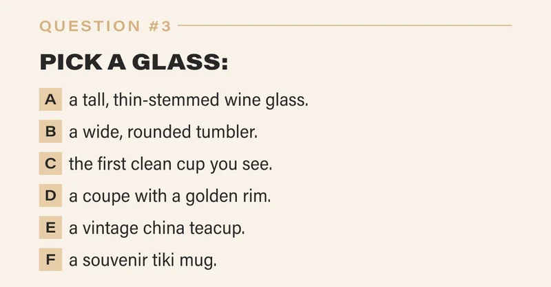 3. PICK A GLASS:   a. a tall, thin-stemmed wine glass.   b. a wide, rounded tumbler.   c. the first clean cup you see.   d. a coupe with a golden rim.   e. a vintage china teacup.   f. a souvenir tiki mug.