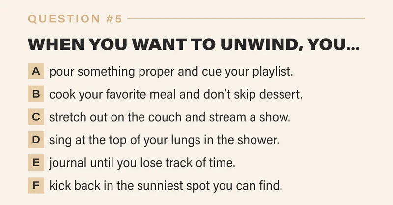 5. WHEN YOU WANT TO UNWIND, YOU…   a. pour something proper and cue your playlist.   b. cook your favorite meal and don’t skip dessert.   c. stretch out on the couch and stream a show.   d. sing at the top of your lungs in the shower.   e. journal until you lose track of time.   f. kick back in the sunniest spot you can find.