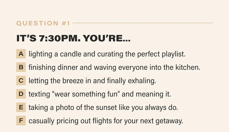1. IT’S 7:30PM. YOU’RE…   a. lighting a candle and curating the perfect playlist.   b. finishing dinner and waving everyone into the kitchen.   c. letting the breeze in and finally exhaling.   d. texting “wear something fun” and meaning it.   e. taking a photo of the sunset like you always do.   f. casually pricing out flights for your next getaway.