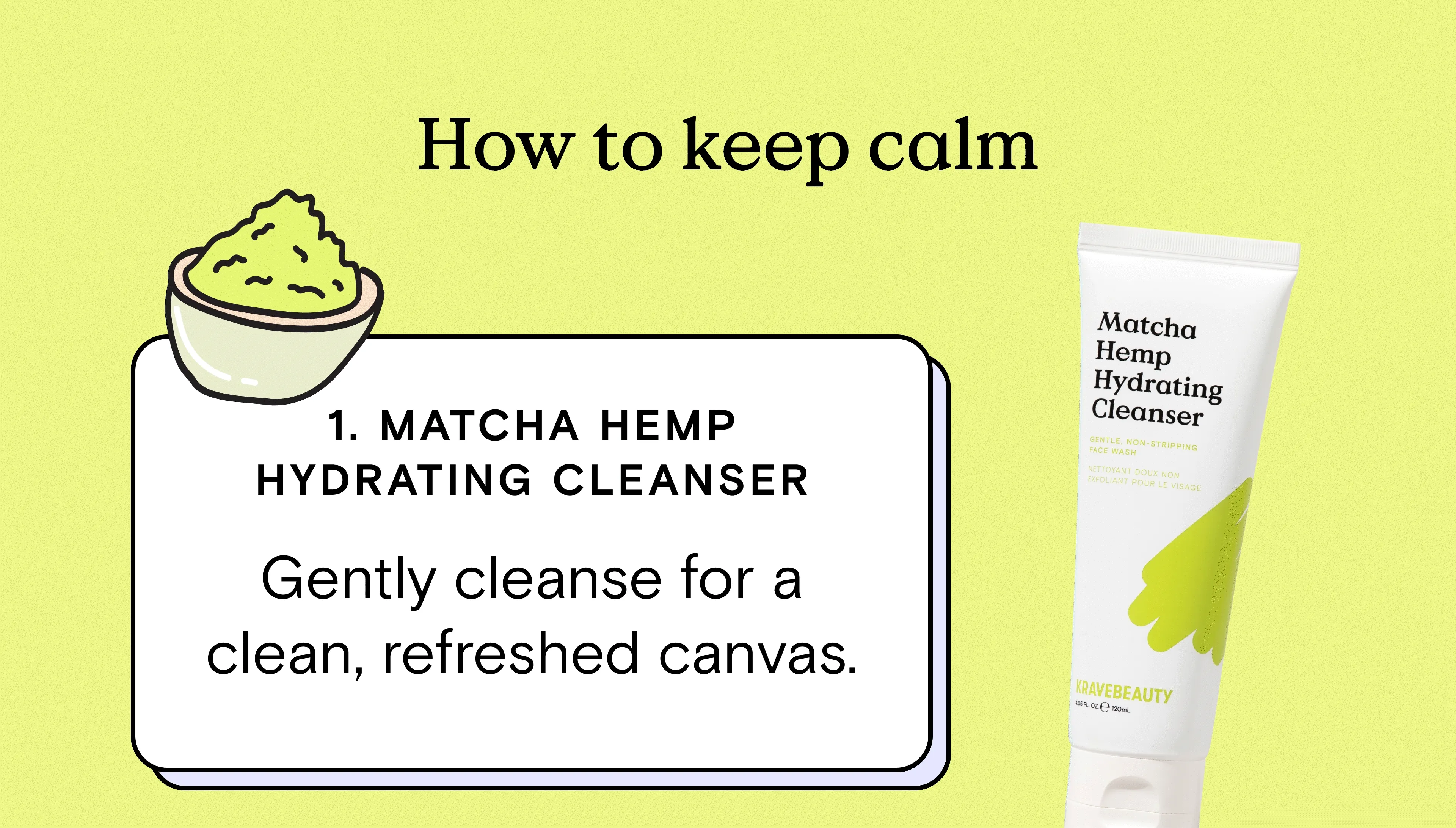 How to keep calm - 1) Matcha Hemp Hydrating Cleanser: Gently cleanse for a clean, refreshed canvas.