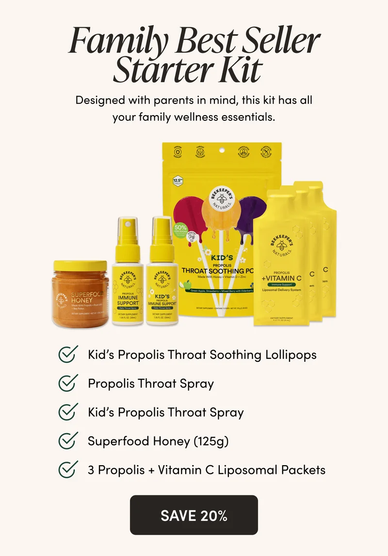 Family Best Seller Starter Kit   Designed with parents in mind, this kit has all your family wellness essentials.    WHAT’S INSIDE Propolis Throat Spray  Kid’s Propolis Throat Spray  Kid’s Propolis Throat Soothing Lollipops  Superfood Honey (125g) 3 Propolis + Vitamin C Liposomal Packets