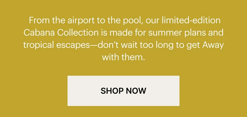 From the airport to the pool, our limited-edition Cabana Collection is made for summer plans and tropical escapes—don't wait too long to get Away with them.
