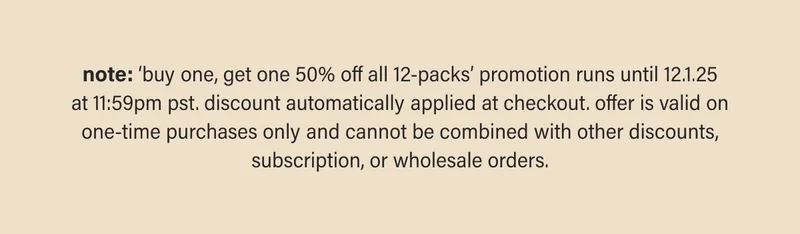 note: ‘buy one, get one 50% off all 12-packs’ promotion runs until 12.1.25 at 11:59pm pst. discount automatically applied at checkout. offer is valid on one-time purchases only and cannot be combined with other discounts, subscription, or wholesale orders.