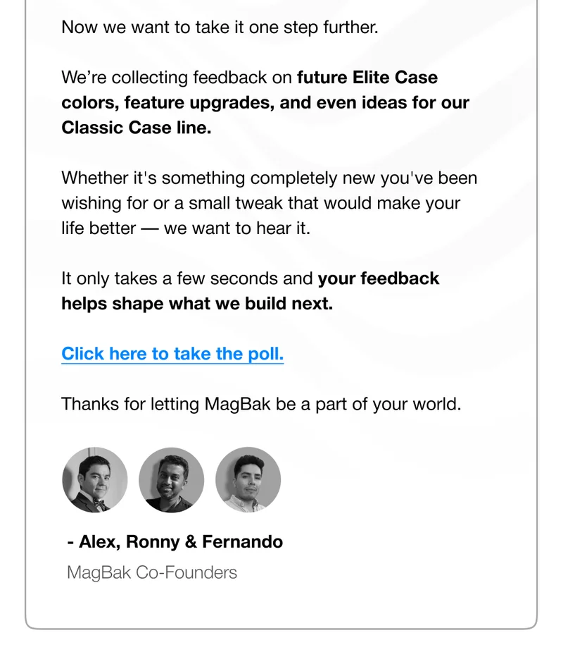Now we want to take it one step further.  We’re collecting feedback on future Elite Case colors, feature upgrades, and even ideas for our Classic Case line.   Whether it's something completely new you've been wishing for or a small tweak that would make your life better — we want to hear it.  It only takes a few seconds and your feedback helps shape what we build next.  Click here to take the poll.  Thanks for letting MagBak be a part of your world. - Alex, Ronny & Fernando MagBak Co-Founders