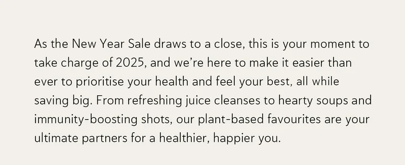 As the New Year Sale draws to a close, this is your moment to take charge of 2025, and we’re here to make it easier than ever to prioritise your health and feel your best—all while saving big.  From refreshing juice cleanses to hearty soups and immunity-boosting shots, our plant-based favourites are your ultimate partners for a healthier, happier you.
