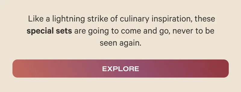 Like a lightning strike of culinary inspiration, these special sets are going to come and go, never to be seen again. - Explore